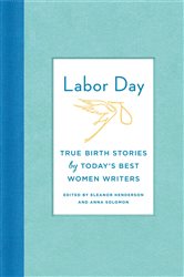 Labor Day: True Birth Stories by Today&#x27;s Best Women Writers