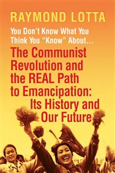 You Don&#x27;t Know What You Think You &quot;Know&quot; About . . . The Communist Revolution and the REAL Path to Emancipation: Its History and Our Future