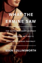 What the Ermine Saw: The Extraordinary Journey of Leonardo da Vinci&#x27;s Most Mysterious Portrait