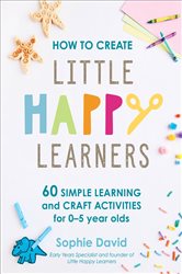 How to Create Little Happy Learners: 60 simple learning and craft activities for 0-5 year olds