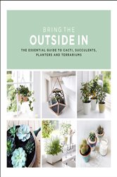 Bring The Outside In: The Essential Guide to Cacti, Succulents, Planters and Terrariums