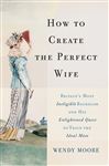 How to Create the Perfect Wife: Britain&#x27;s Most Ineligible Bachelor and his Enlightened Quest to Train the Ideal Mate